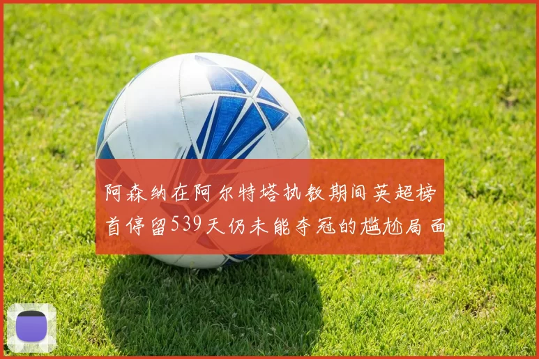 阿森纳在阿尔特塔执教期间英超榜首停留539天仍未能夺冠的尴尬局面