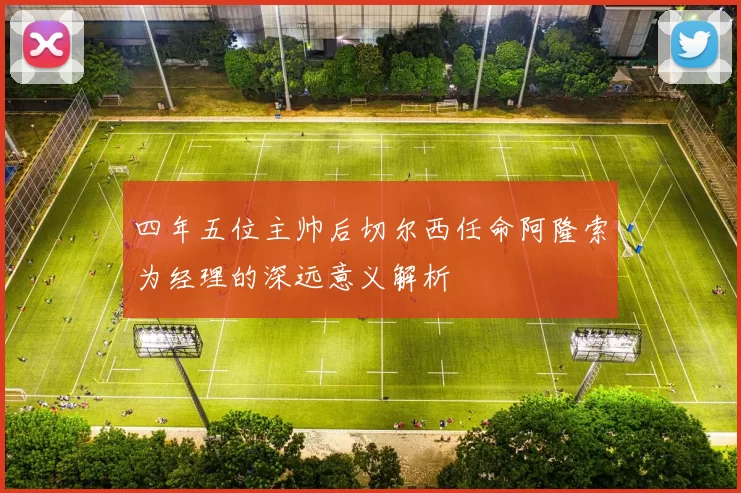四年五位主帅后切尔西任命阿隆索为经理的深远意义解析