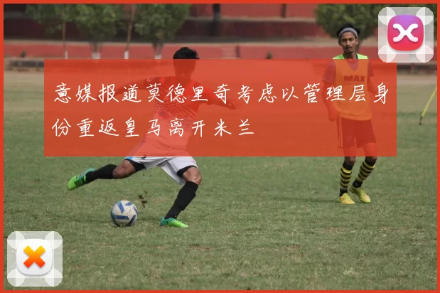 意媒报道莫德里奇考虑以管理层身份重返皇马离开米兰