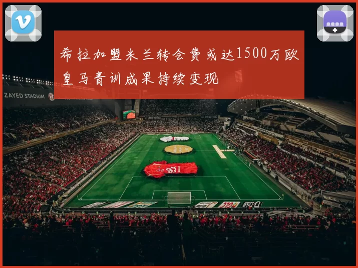 希拉加盟米兰转会费或达1500万欧皇马青训成果持续变现