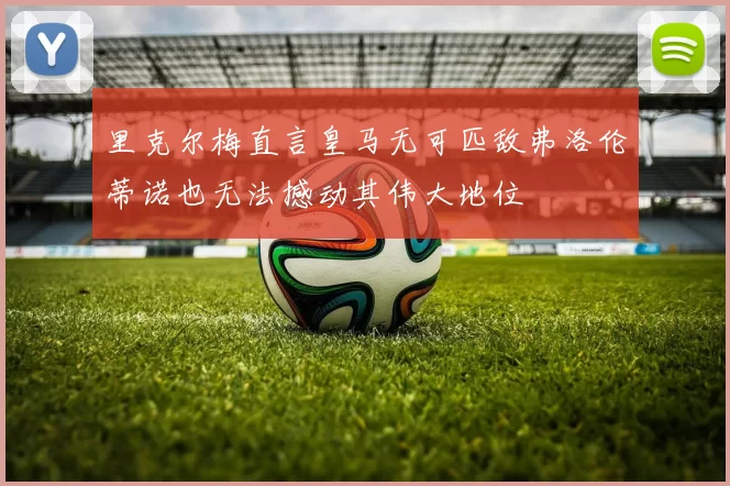 里克尔梅直言皇马无可匹敌弗洛伦蒂诺也无法撼动其伟大地位