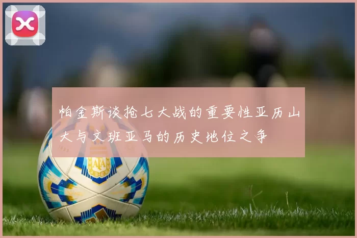 帕金斯谈抢七大战的重要性亚历山大与文班亚马的历史地位之争