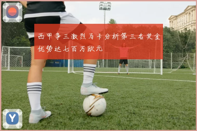 西甲争三激烈马卡分析第三名奖金优势达七百万欧元