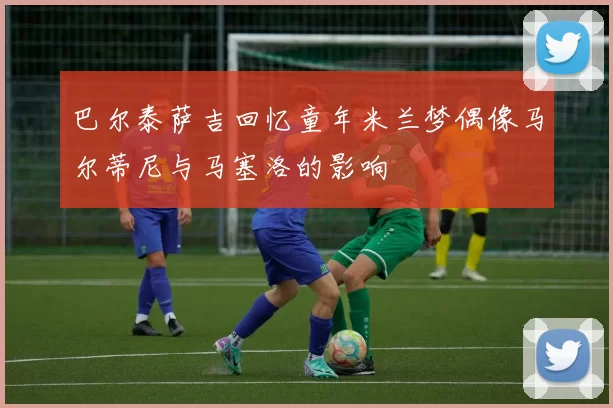 巴尔泰萨吉回忆童年米兰梦偶像马尔蒂尼与马塞洛的影响