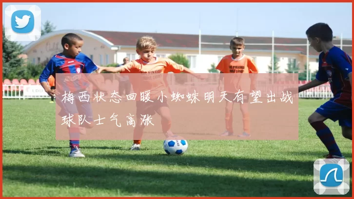 梅西状态回暖小蜘蛛明天有望出战球队士气高涨
