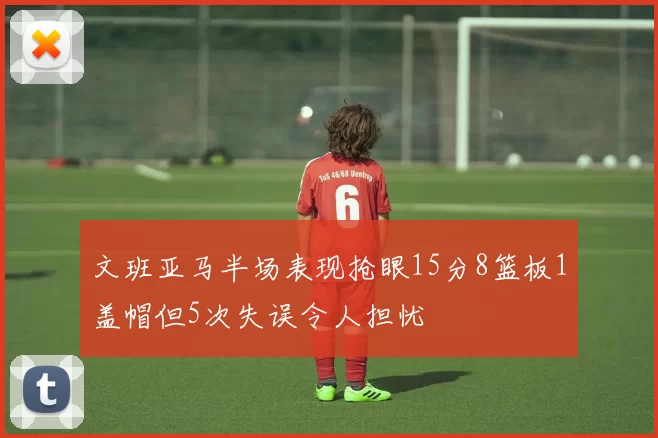 文班亚马半场表现抢眼15分8篮板1盖帽但5次失误令人担忧