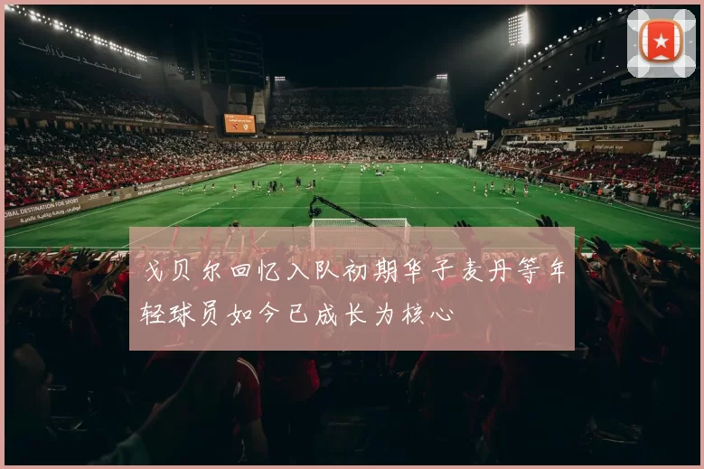 戈贝尔回忆入队初期华子麦丹等年轻球员如今已成长为核心