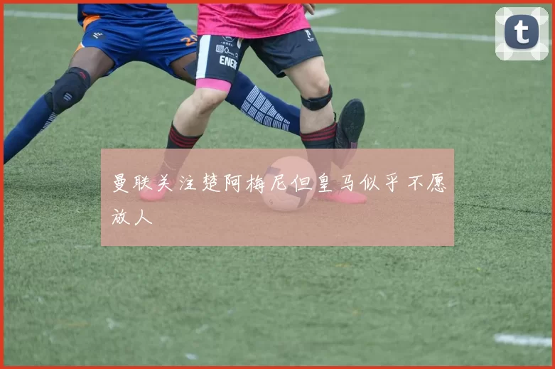 曼联关注楚阿梅尼但皇马似乎不愿放人