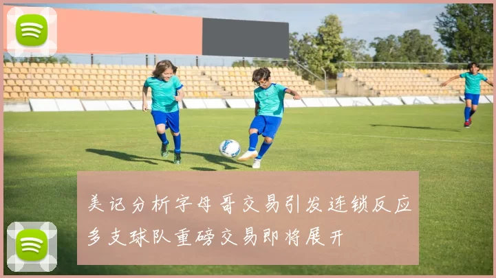 美记分析字母哥交易引发连锁反应多支球队重磅交易即将展开