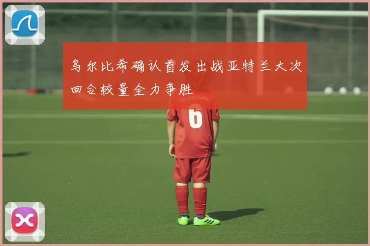 乌尔比希确认首发出战亚特兰大次回合较量全力争胜