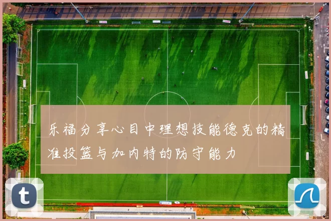 乐福分享心目中理想技能德克的精准投篮与加内特的防守能力
