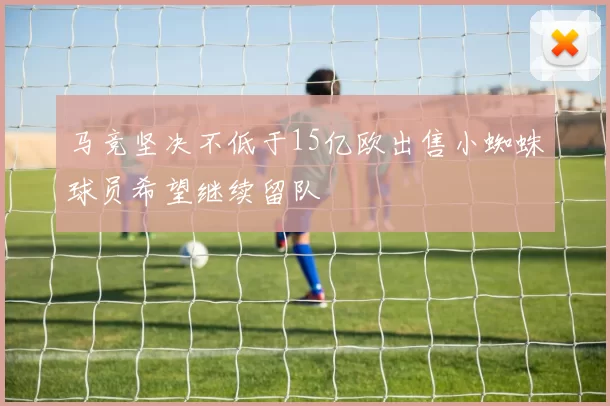 马竞坚决不低于15亿欧出售小蜘蛛球员希望继续留队