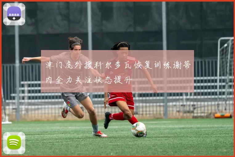 津门虎外援科尔多瓦恢复训练谢蒂内全力关注状态提升