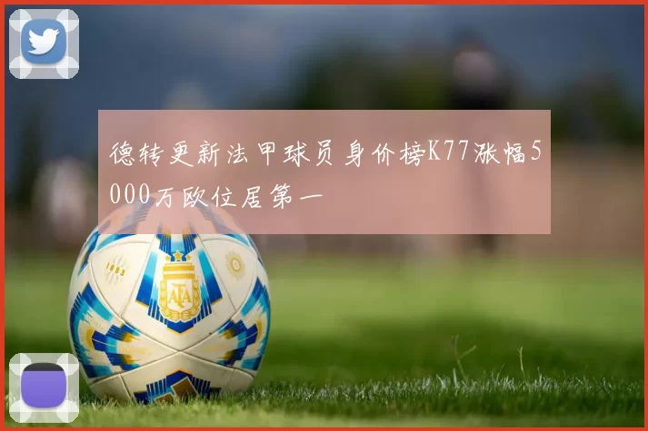 德转更新法甲球员身价榜K77涨幅5000万欧位居第一